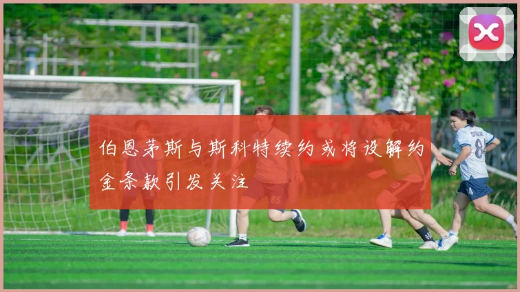 伯恩茅斯与斯科特续约或将设解约金条款引发关注