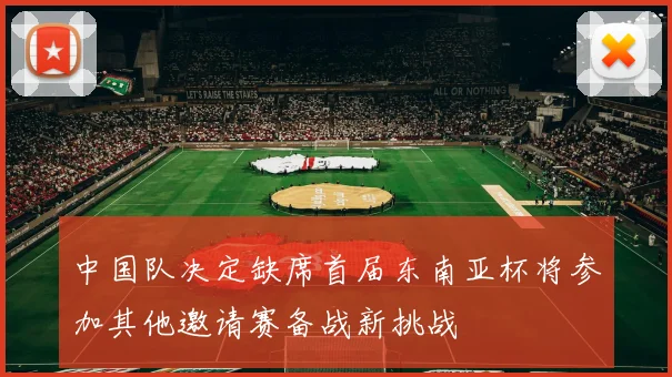 中国队决定缺席首届东南亚杯将参加其他邀请赛备战新挑战