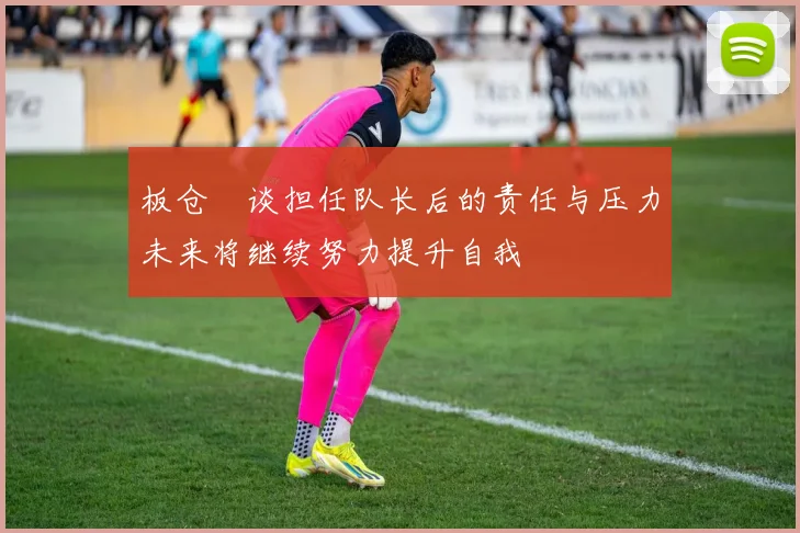 板仓滉谈担任队长后的责任与压力未来将继续努力提升自我